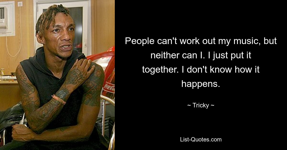 People can't work out my music, but neither can I. I just put it together. I don't know how it happens. — © Tricky