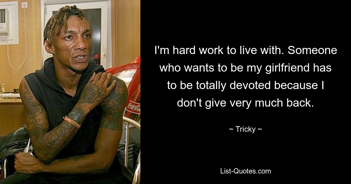 I'm hard work to live with. Someone who wants to be my girlfriend has to be totally devoted because I don't give very much back. — © Tricky