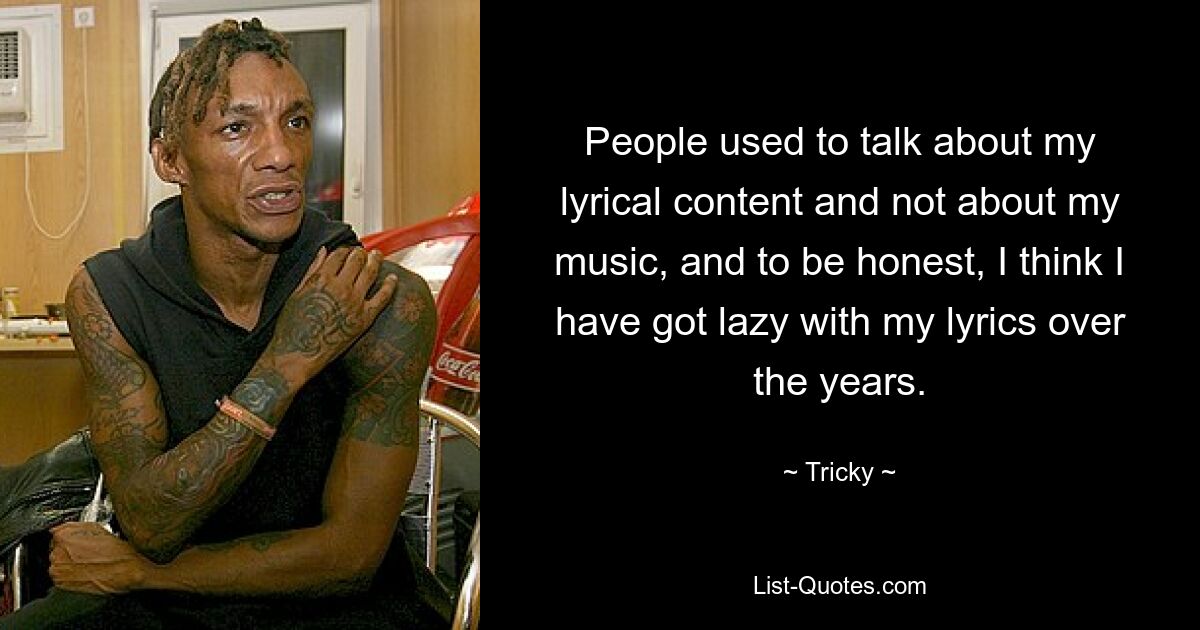 People used to talk about my lyrical content and not about my music, and to be honest, I think I have got lazy with my lyrics over the years. — © Tricky