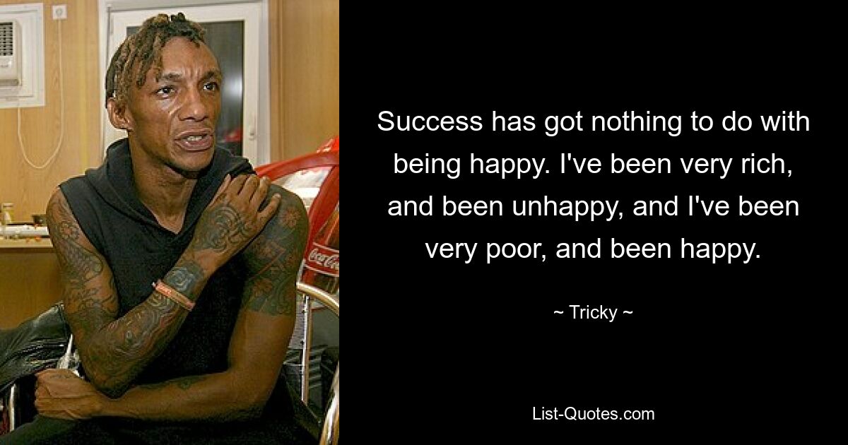 Success has got nothing to do with being happy. I've been very rich, and been unhappy, and I've been very poor, and been happy. — © Tricky