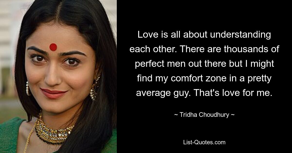 Love is all about understanding each other. There are thousands of perfect men out there but I might find my comfort zone in a pretty average guy. That's love for me. — © Tridha Choudhury