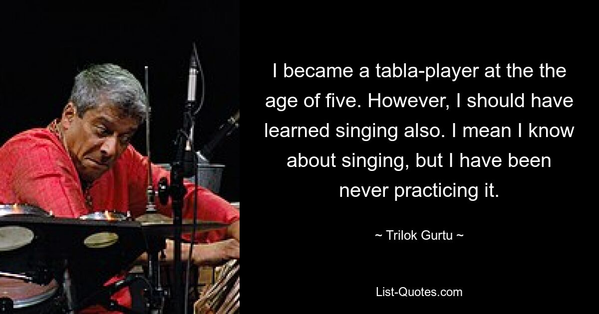 I became a tabla-player at the the age of five. However, I should have learned singing also. I mean I know about singing, but I have been never practicing it. — © Trilok Gurtu