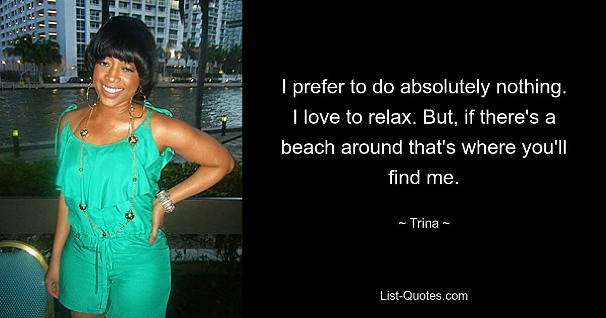 I prefer to do absolutely nothing. I love to relax. But, if there's a beach around that's where you'll find me. — © Trina