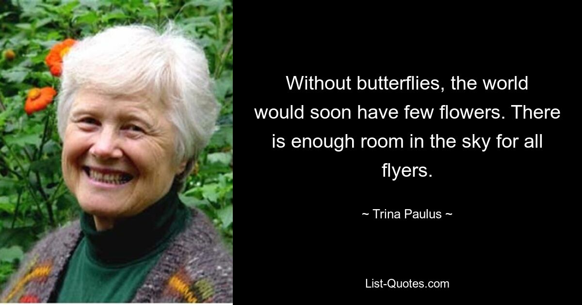 Without butterflies, the world would soon have few flowers. There is enough room in the sky for all flyers. — © Trina Paulus