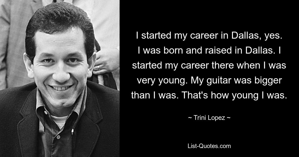 I started my career in Dallas, yes. I was born and raised in Dallas. I started my career there when I was very young. My guitar was bigger than I was. That's how young I was. — © Trini Lopez