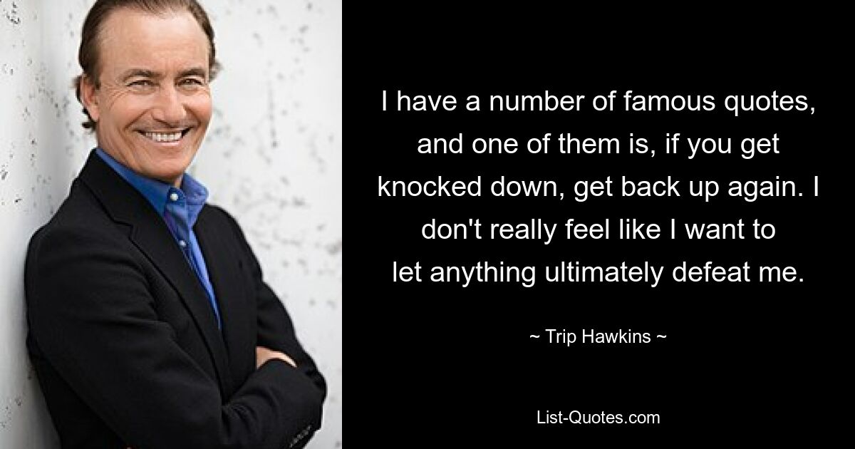 I have a number of famous quotes, and one of them is, if you get knocked down, get back up again. I don't really feel like I want to let anything ultimately defeat me. — © Trip Hawkins