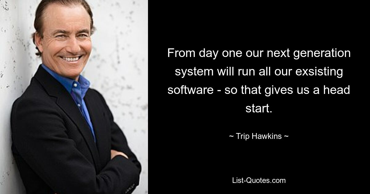 From day one our next generation system will run all our exsisting software - so that gives us a head start. — © Trip Hawkins