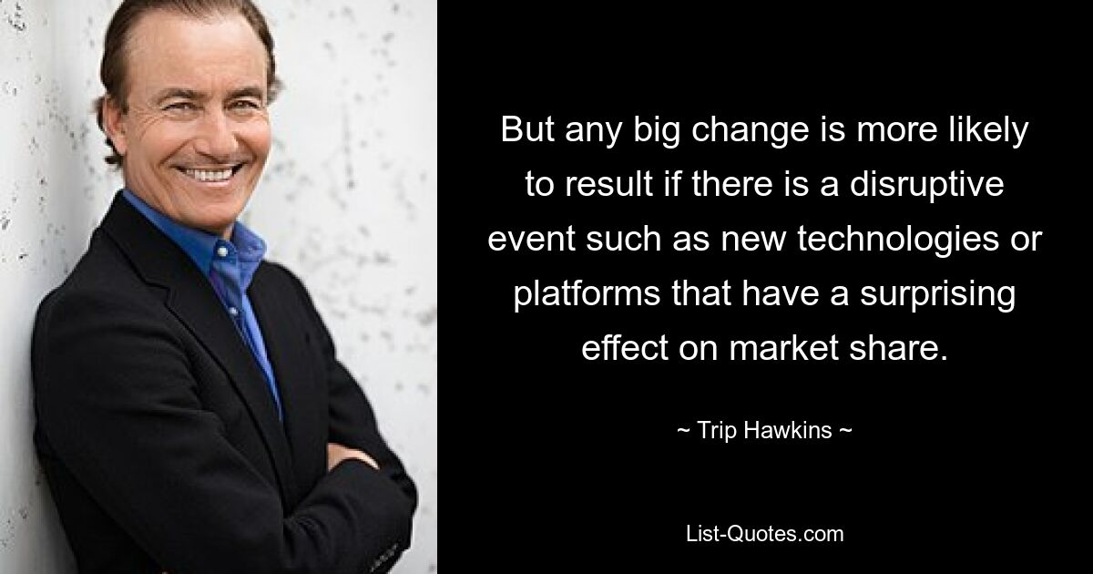 But any big change is more likely to result if there is a disruptive event such as new technologies or platforms that have a surprising effect on market share. — © Trip Hawkins