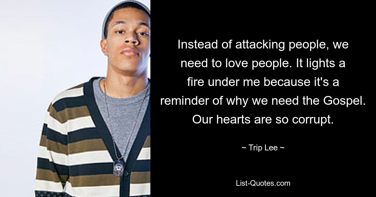 Instead of attacking people, we need to love people. It lights a fire under me because it's a reminder of why we need the Gospel. Our hearts are so corrupt. — © Trip Lee