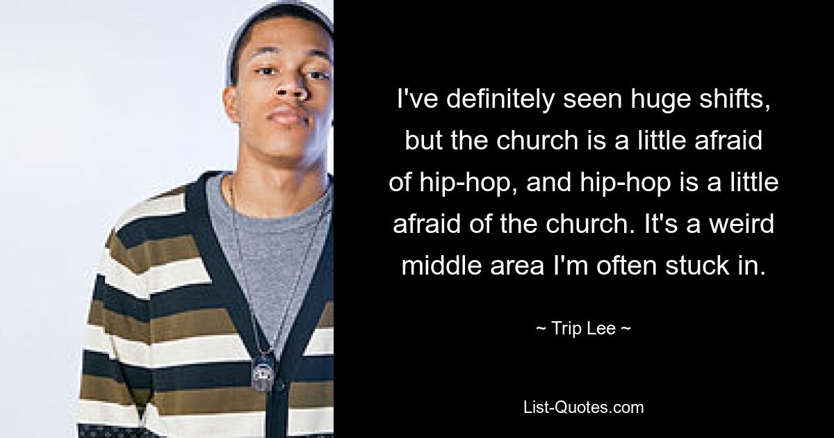 I've definitely seen huge shifts, but the church is a little afraid of hip-hop, and hip-hop is a little afraid of the church. It's a weird middle area I'm often stuck in. — © Trip Lee