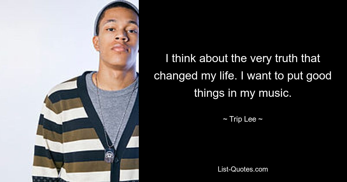 I think about the very truth that changed my life. I want to put good things in my music. — © Trip Lee