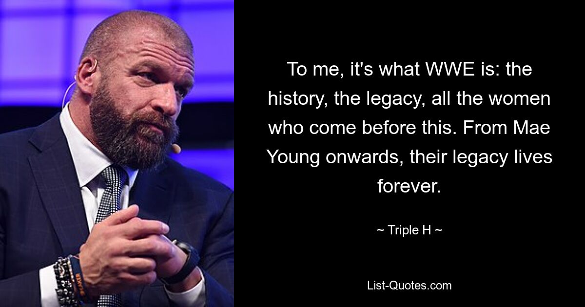 To me, it's what WWE is: the history, the legacy, all the women who come before this. From Mae Young onwards, their legacy lives forever. — © Triple H