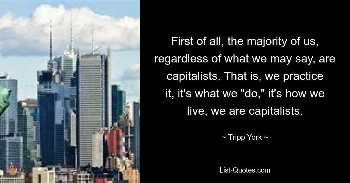 First of all, the majority of us, regardless of what we may say, are capitalists. That is, we practice it, it's what we "do," it's how we live, we are capitalists. — © Tripp York