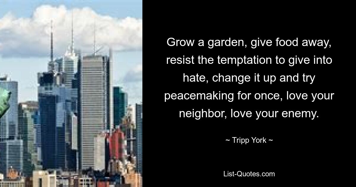 Grow a garden, give food away, resist the temptation to give into hate, change it up and try peacemaking for once, love your neighbor, love your enemy. — © Tripp York