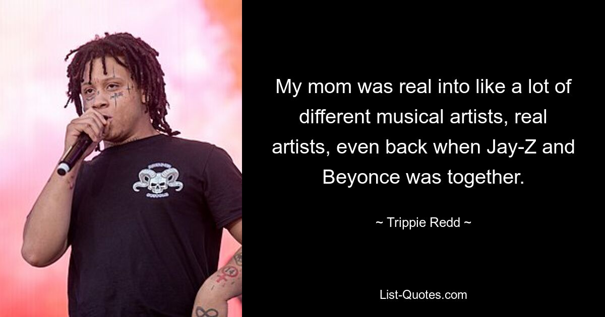 My mom was real into like a lot of different musical artists, real artists, even back when Jay-Z and Beyonce was together. — © Trippie Redd