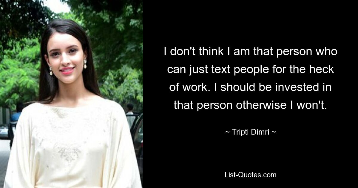 I don't think I am that person who can just text people for the heck of work. I should be invested in that person otherwise I won't. — © Tripti Dimri