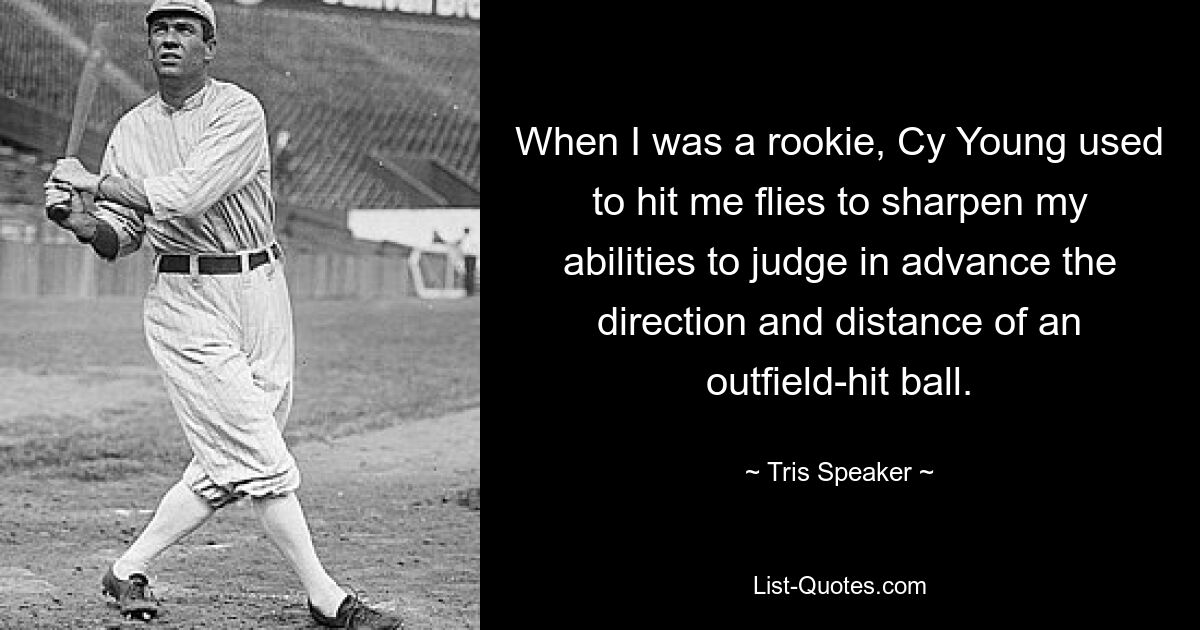 When I was a rookie, Cy Young used to hit me flies to sharpen my abilities to judge in advance the direction and distance of an outfield-hit ball. — © Tris Speaker