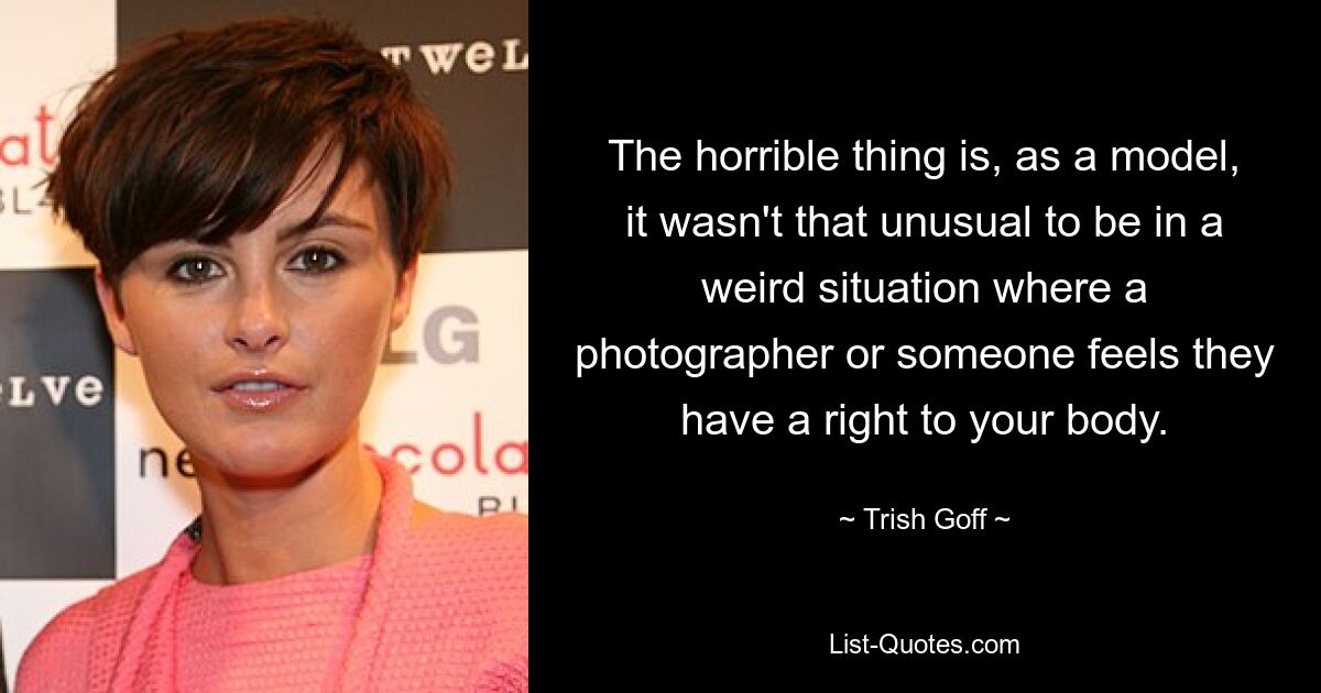 The horrible thing is, as a model, it wasn't that unusual to be in a weird situation where a photographer or someone feels they have a right to your body. — © Trish Goff