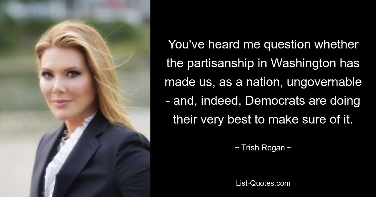 You've heard me question whether the partisanship in Washington has made us, as a nation, ungovernable - and, indeed, Democrats are doing their very best to make sure of it. — © Trish Regan