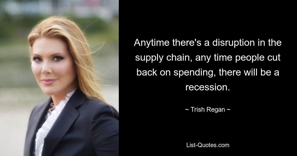 Anytime there's a disruption in the supply chain, any time people cut back on spending, there will be a recession. — © Trish Regan