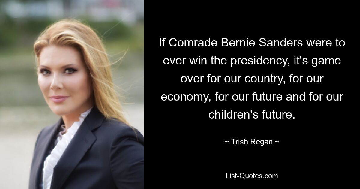 If Comrade Bernie Sanders were to ever win the presidency, it's game over for our country, for our economy, for our future and for our children's future. — © Trish Regan