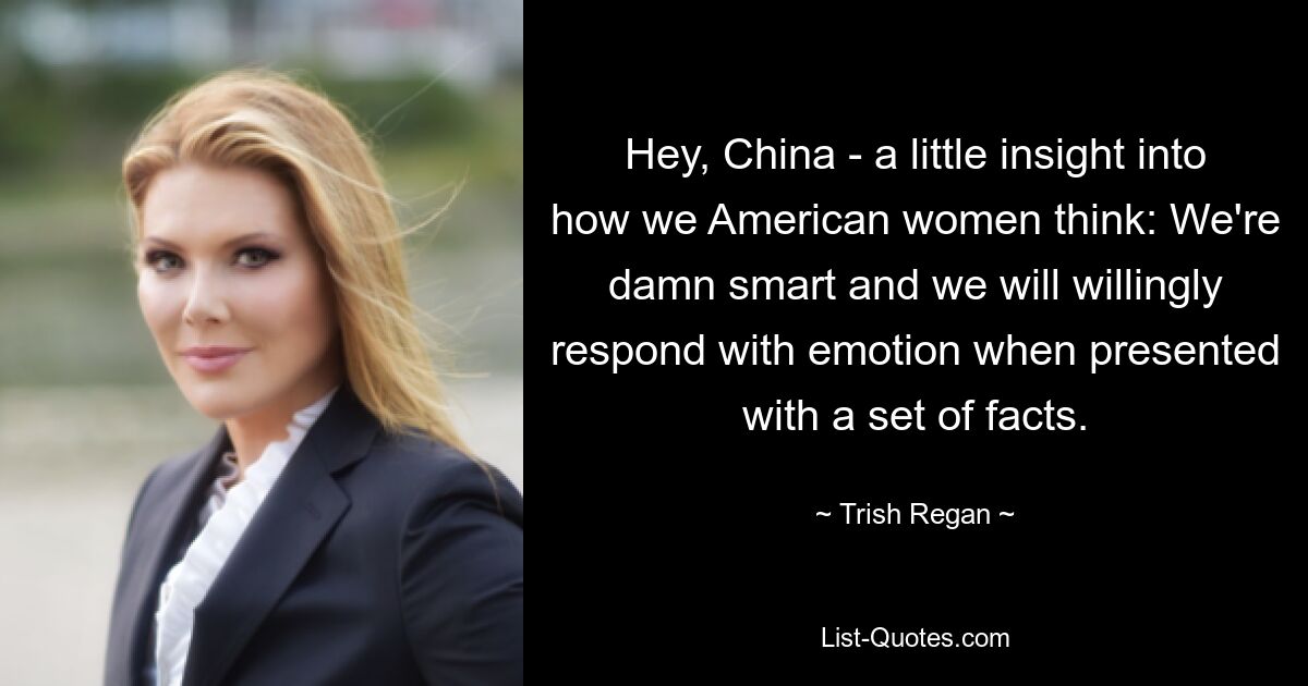 Hey, China - a little insight into how we American women think: We're damn smart and we will willingly respond with emotion when presented with a set of facts. — © Trish Regan