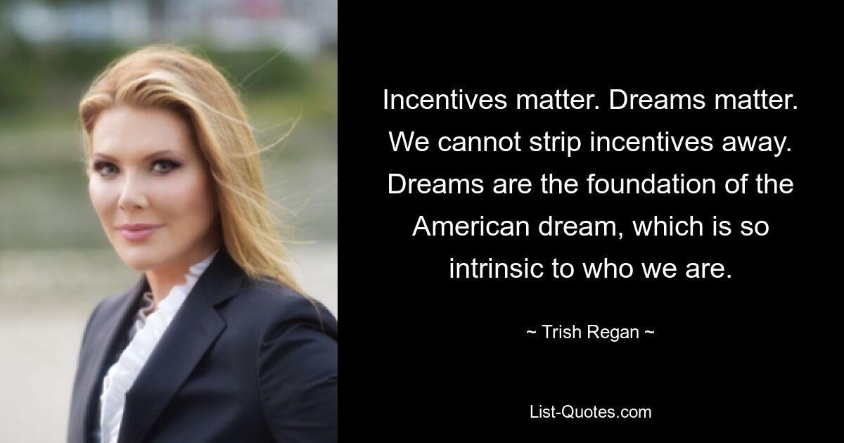 Incentives matter. Dreams matter. We cannot strip incentives away. Dreams are the foundation of the American dream, which is so intrinsic to who we are. — © Trish Regan