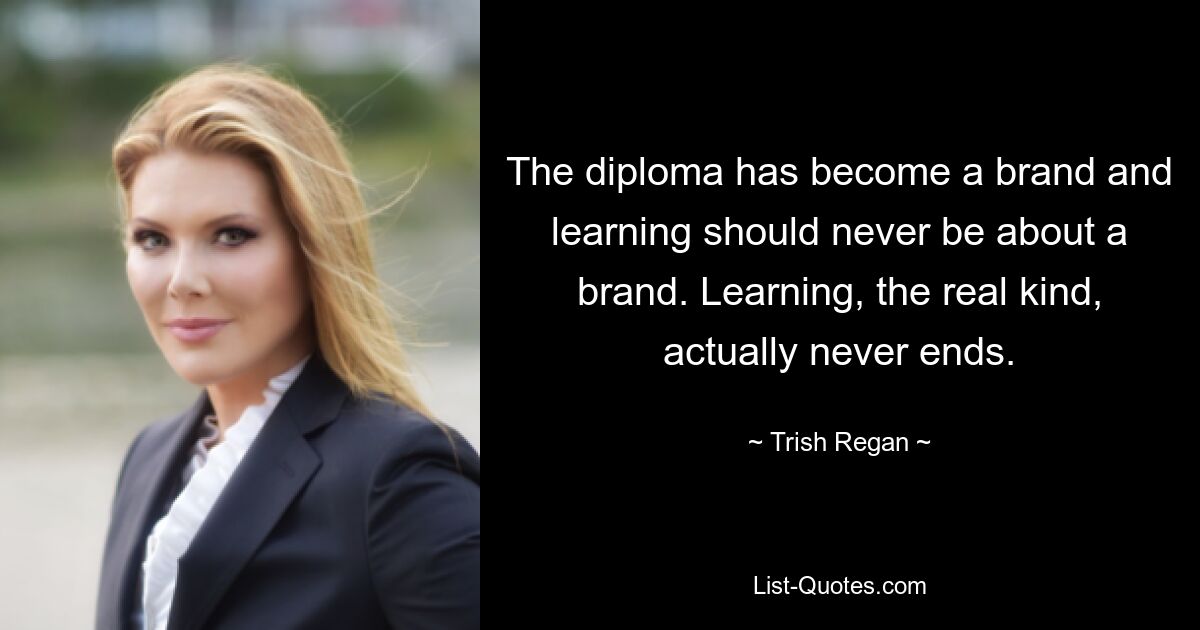 The diploma has become a brand and learning should never be about a brand. Learning, the real kind, actually never ends. — © Trish Regan