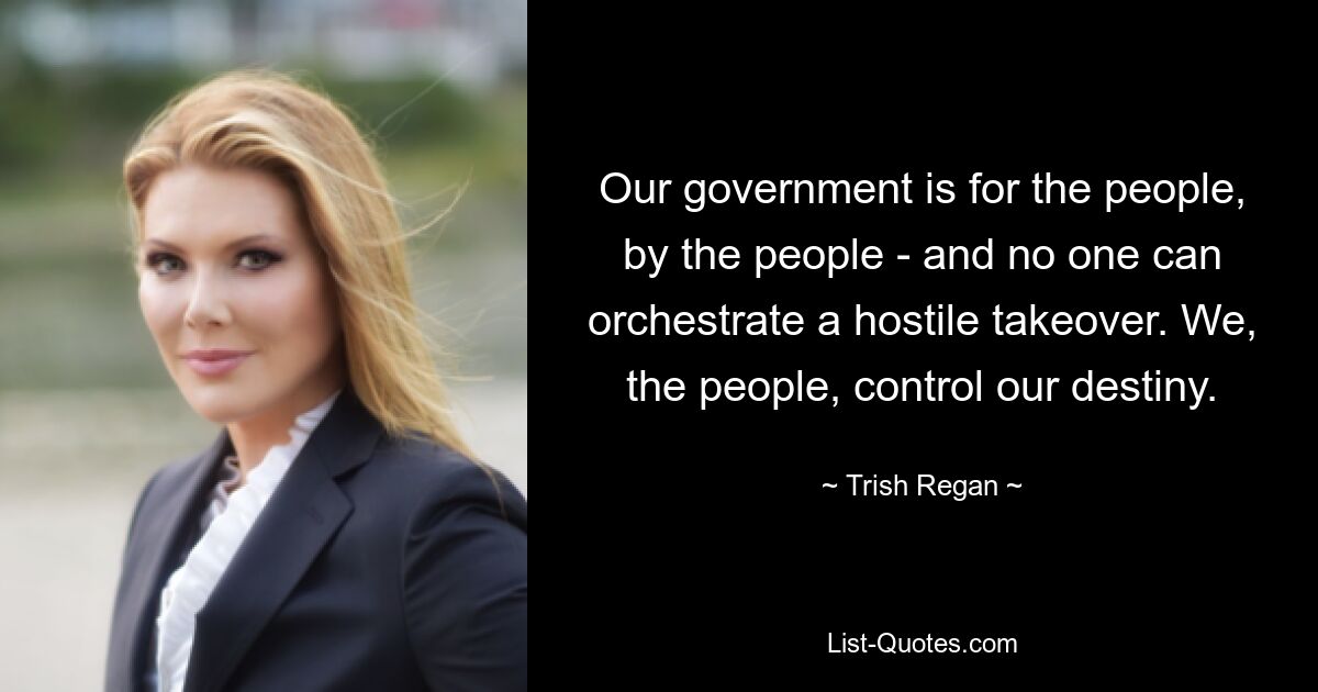 Our government is for the people, by the people - and no one can orchestrate a hostile takeover. We, the people, control our destiny. — © Trish Regan