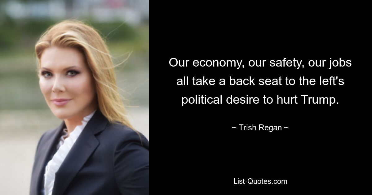 Our economy, our safety, our jobs all take a back seat to the left's political desire to hurt Trump. — © Trish Regan