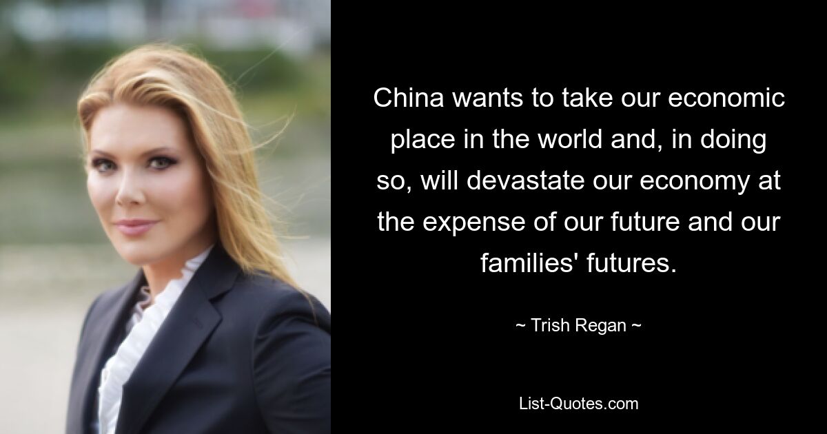 China wants to take our economic place in the world and, in doing so, will devastate our economy at the expense of our future and our families' futures. — © Trish Regan