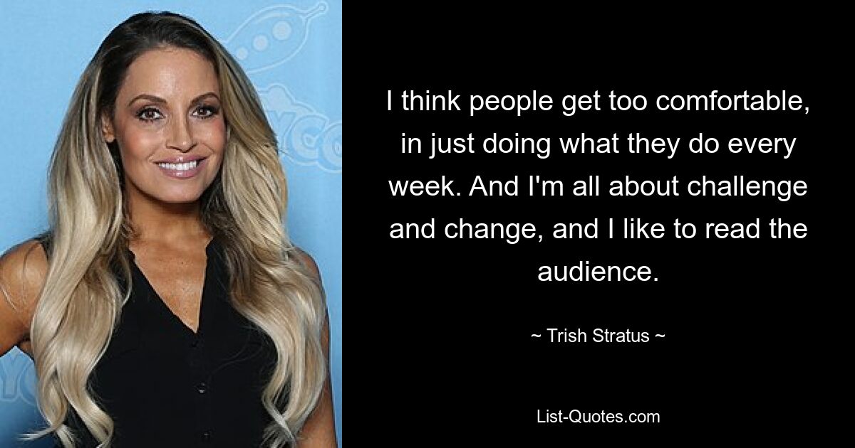 I think people get too comfortable, in just doing what they do every week. And I'm all about challenge and change, and I like to read the audience. — © Trish Stratus