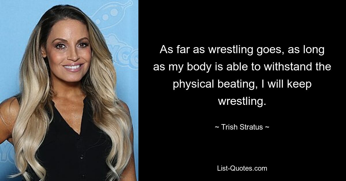 As far as wrestling goes, as long as my body is able to withstand the physical beating, I will keep wrestling. — © Trish Stratus