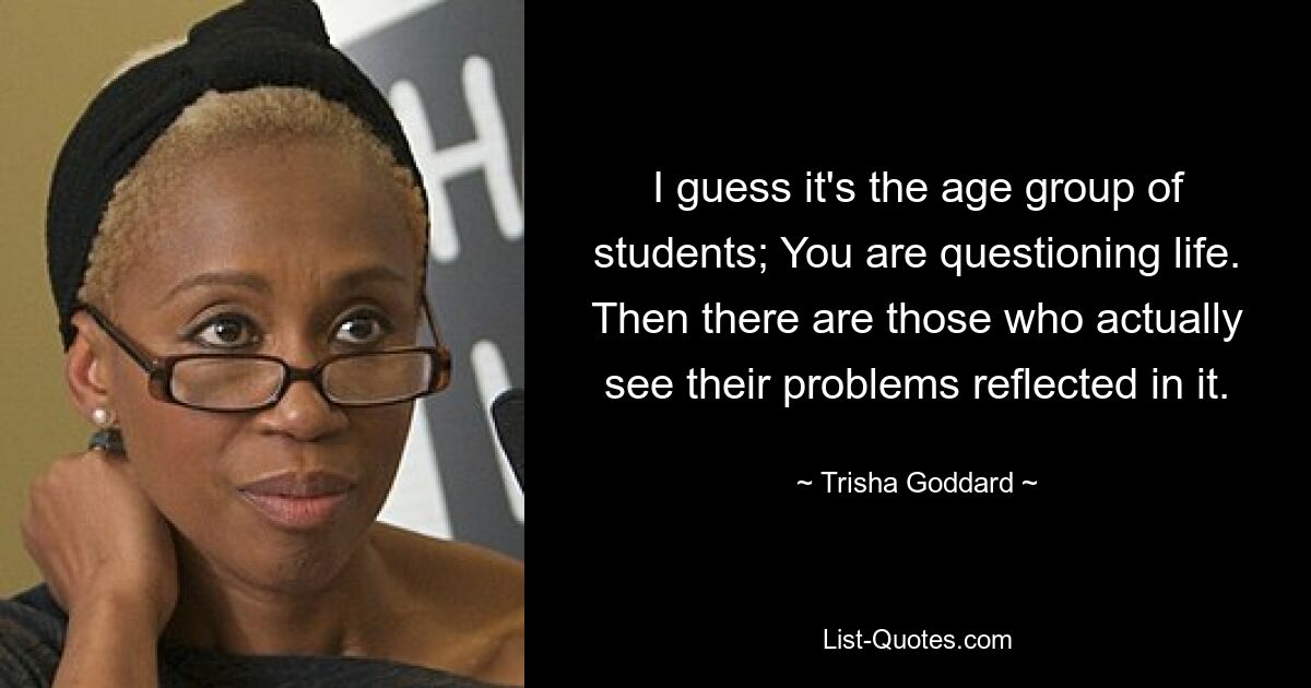 I guess it's the age group of students; You are questioning life. Then there are those who actually see their problems reflected in it. — © Trisha Goddard