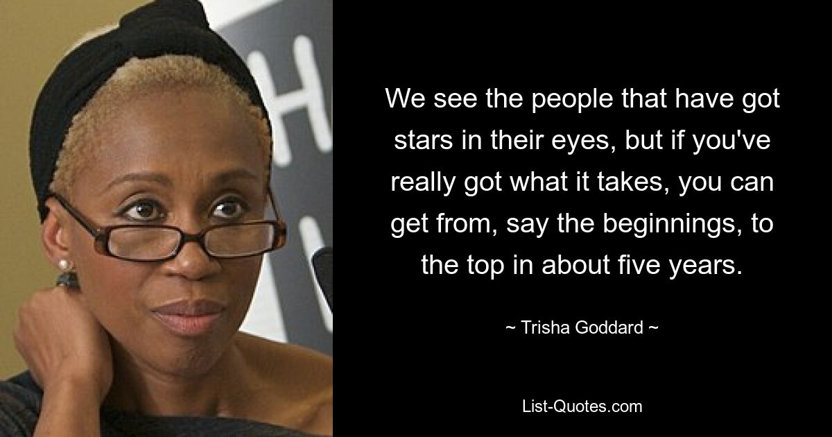 We see the people that have got stars in their eyes, but if you've really got what it takes, you can get from, say the beginnings, to the top in about five years. — © Trisha Goddard