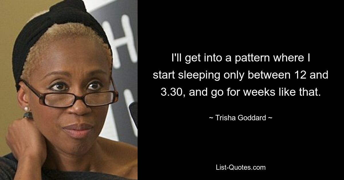 I'll get into a pattern where I start sleeping only between 12 and 3.30, and go for weeks like that. — © Trisha Goddard