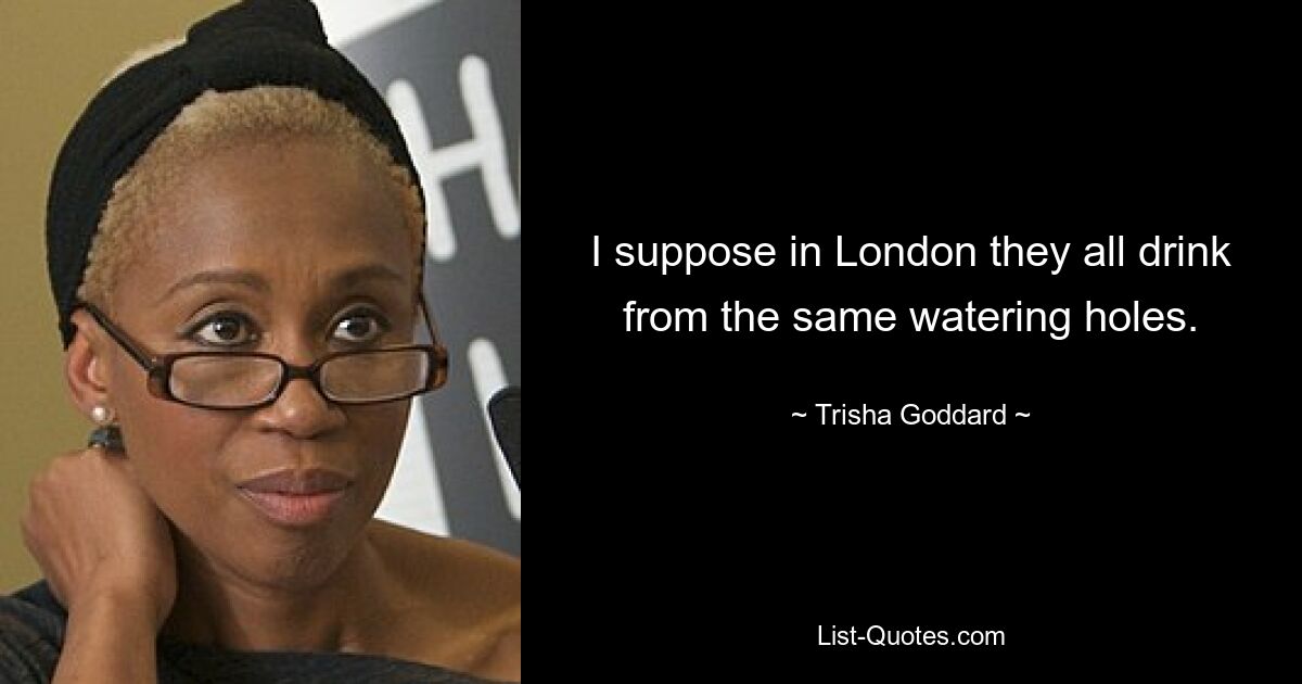 I suppose in London they all drink from the same watering holes. — © Trisha Goddard