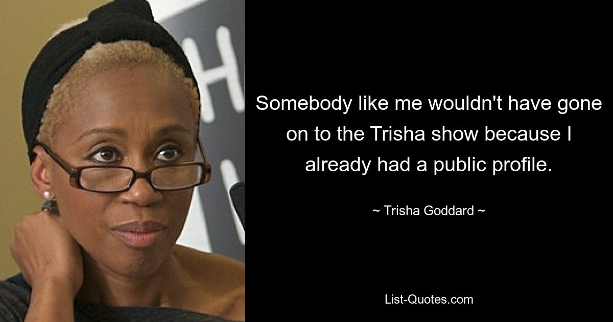 Somebody like me wouldn't have gone on to the Trisha show because I already had a public profile. — © Trisha Goddard