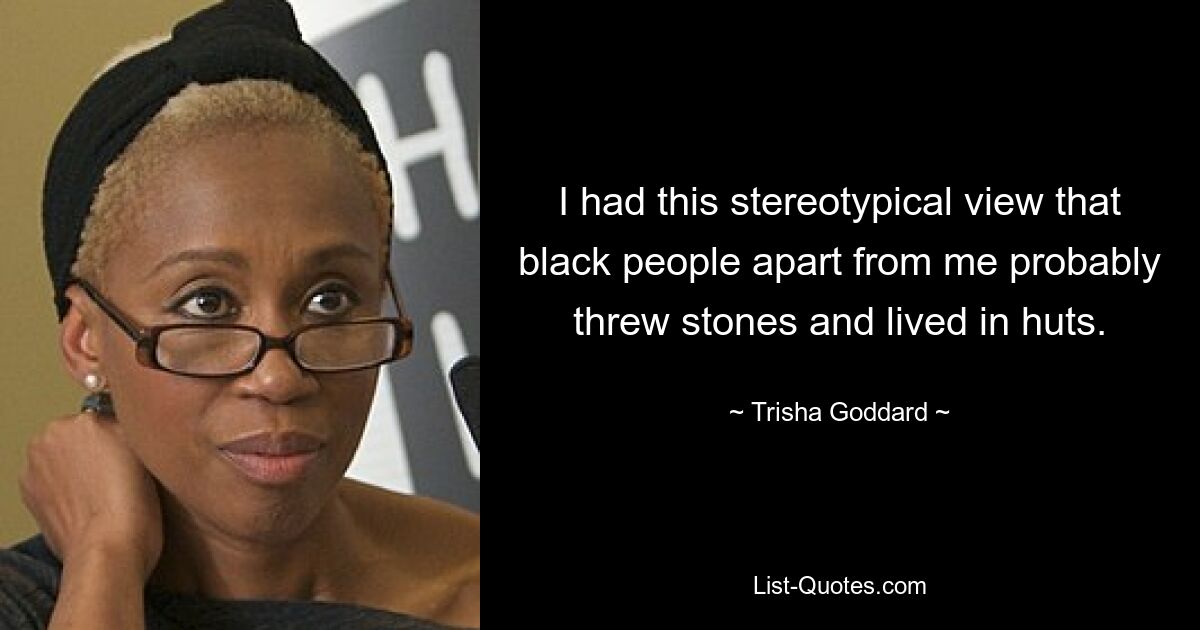 I had this stereotypical view that black people apart from me probably threw stones and lived in huts. — © Trisha Goddard