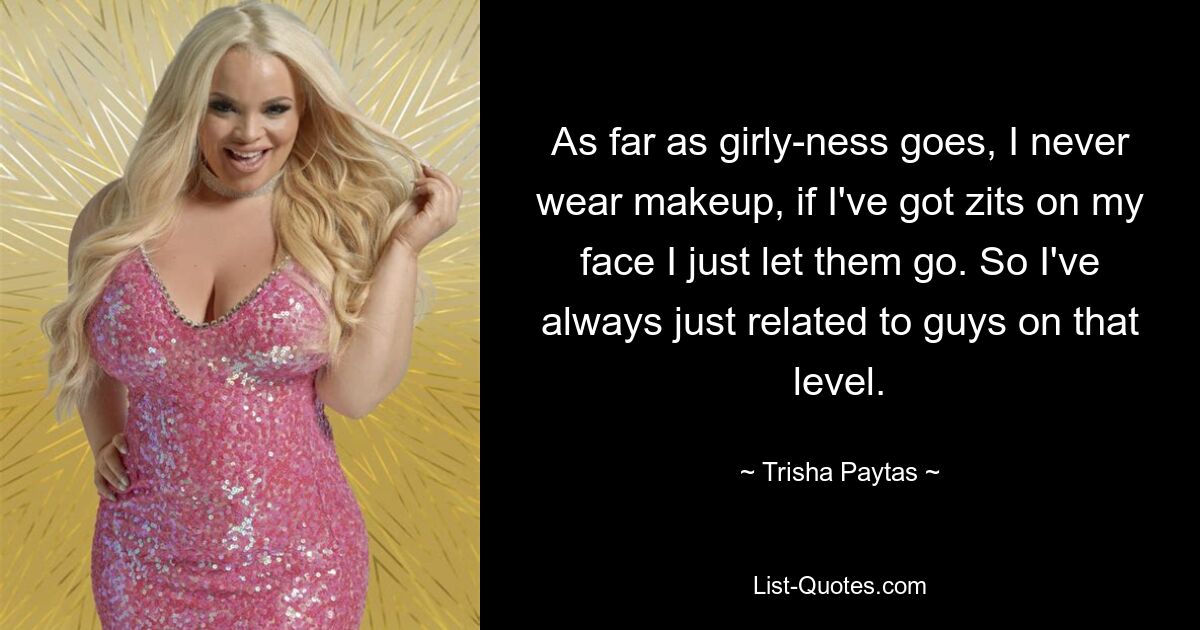 As far as girly-ness goes, I never wear makeup, if I've got zits on my face I just let them go. So I've always just related to guys on that level. — © Trisha Paytas