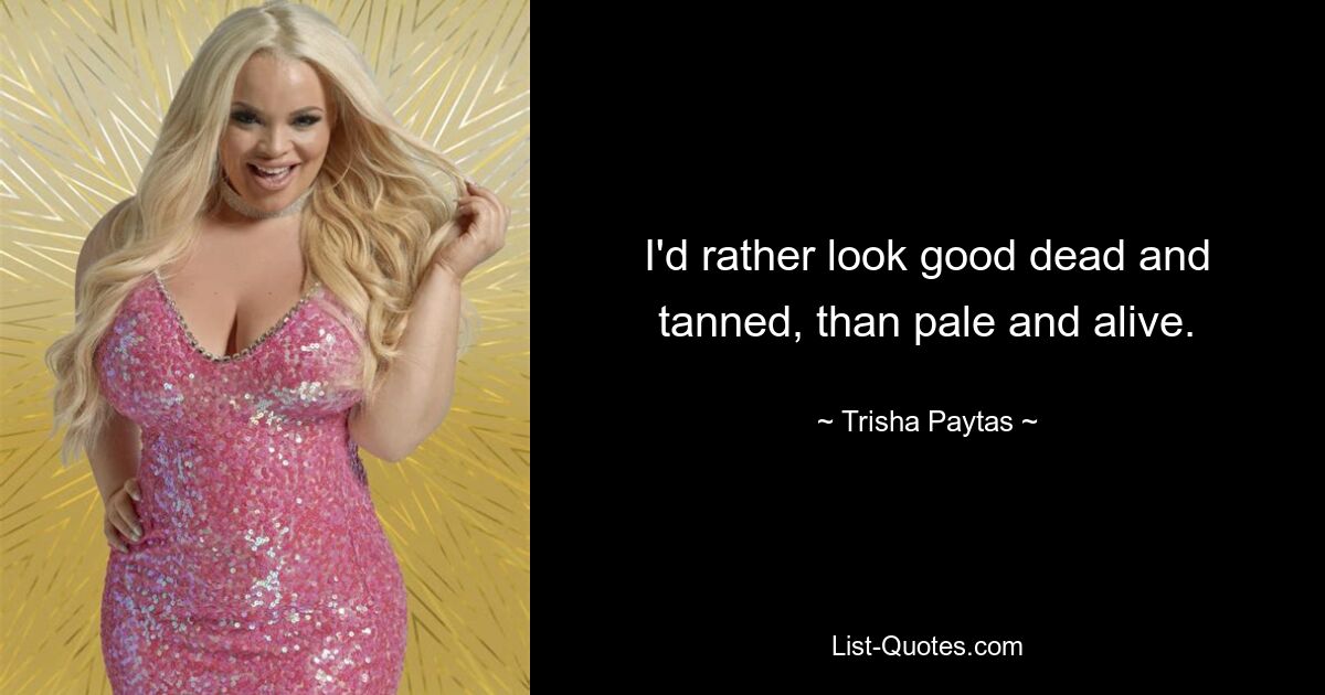 I'd rather look good dead and tanned, than pale and alive. — © Trisha Paytas