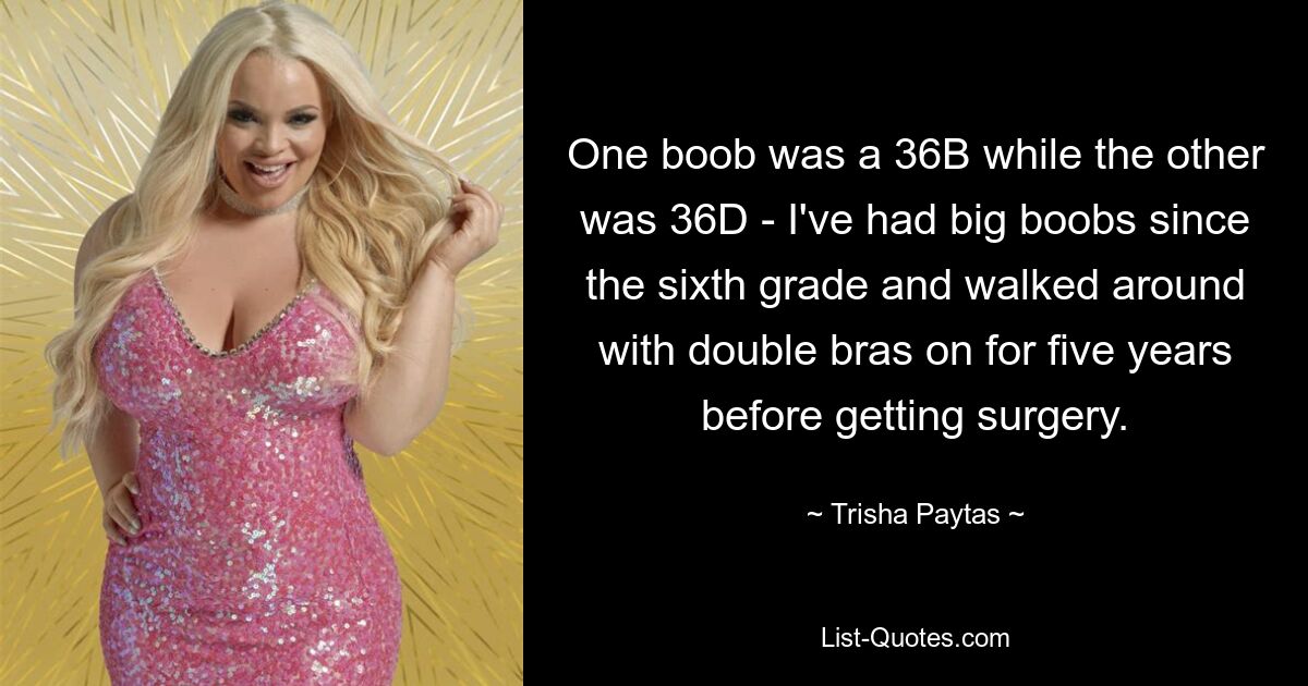 One boob was a 36B while the other was 36D - I've had big boobs since the sixth grade and walked around with double bras on for five years before getting surgery. — © Trisha Paytas