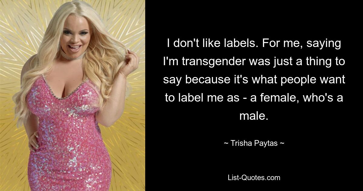 I don't like labels. For me, saying I'm transgender was just a thing to say because it's what people want to label me as - a female, who's a male. — © Trisha Paytas