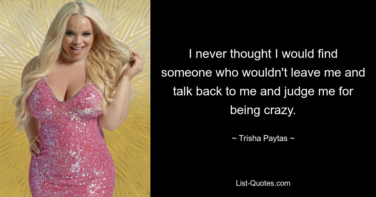 I never thought I would find someone who wouldn't leave me and talk back to me and judge me for being crazy. — © Trisha Paytas