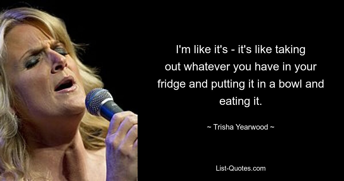 I'm like it's - it's like taking out whatever you have in your fridge and putting it in a bowl and eating it. — © Trisha Yearwood