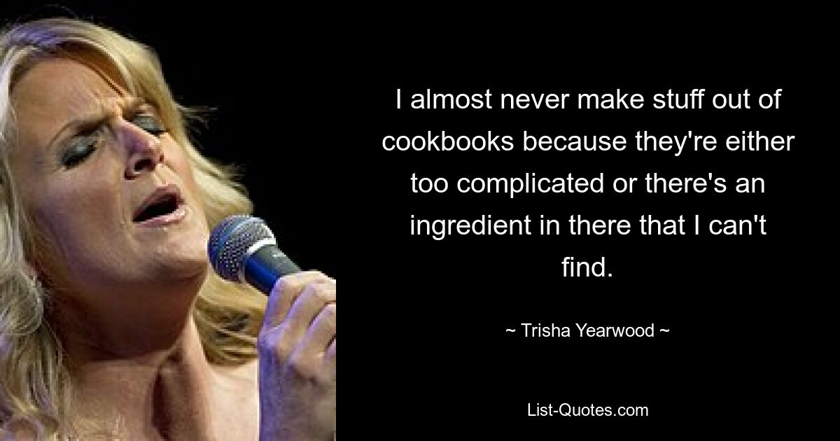 I almost never make stuff out of cookbooks because they're either too complicated or there's an ingredient in there that I can't find. — © Trisha Yearwood