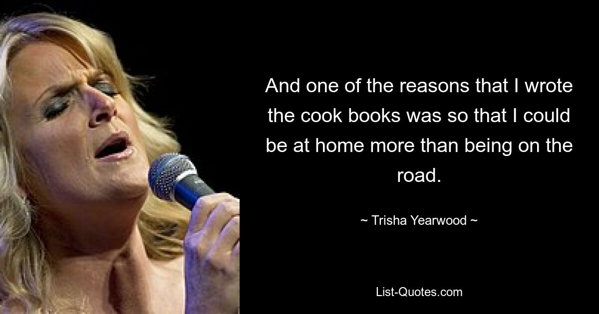 And one of the reasons that I wrote the cook books was so that I could be at home more than being on the road. — © Trisha Yearwood