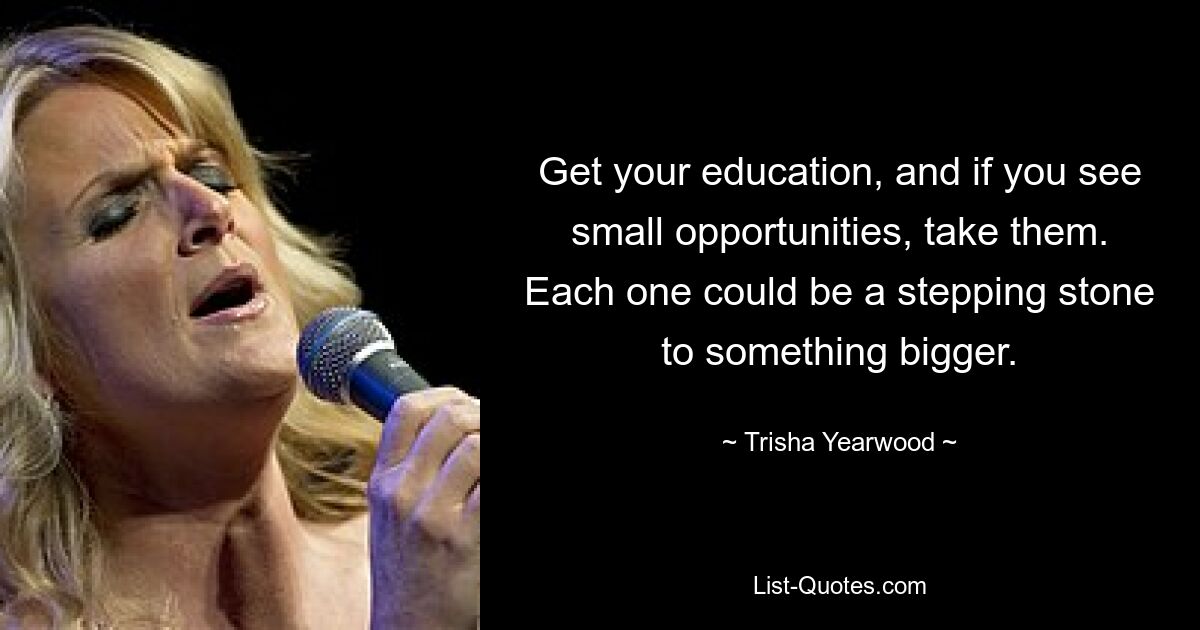 Get your education, and if you see small opportunities, take them. Each one could be a stepping stone to something bigger. — © Trisha Yearwood