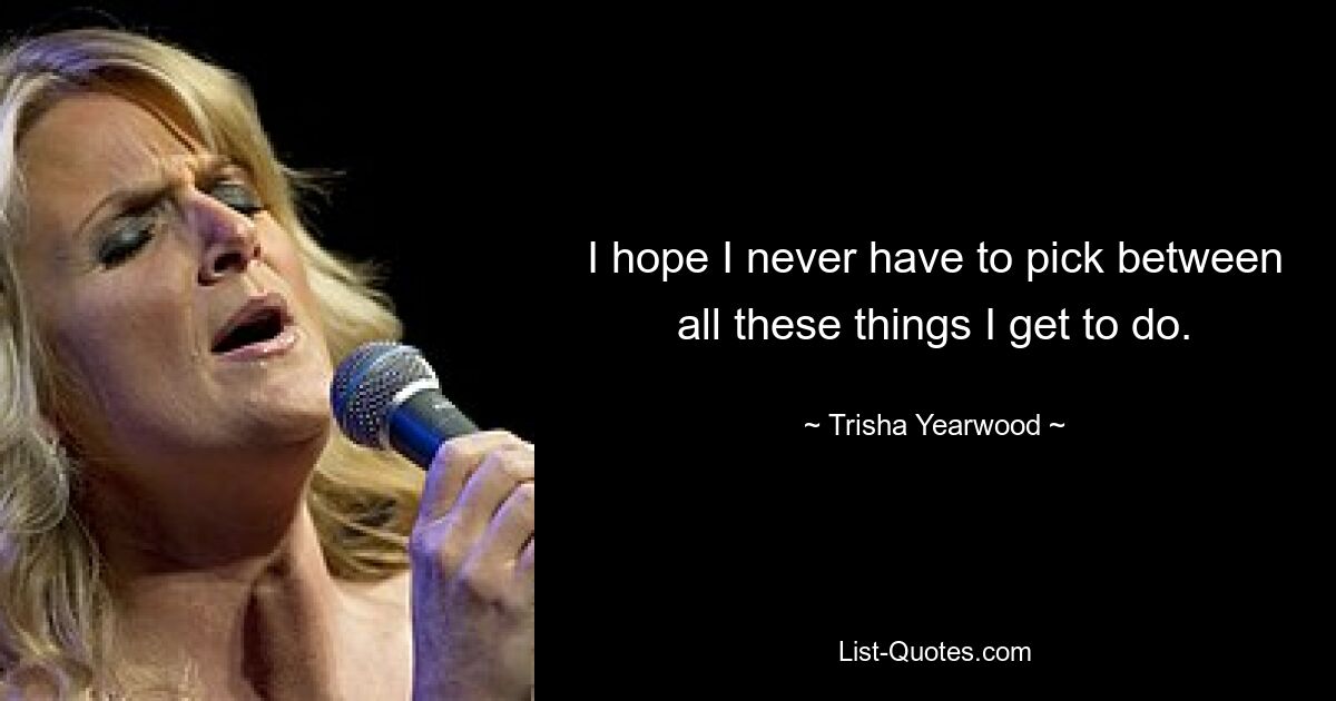 I hope I never have to pick between all these things I get to do. — © Trisha Yearwood