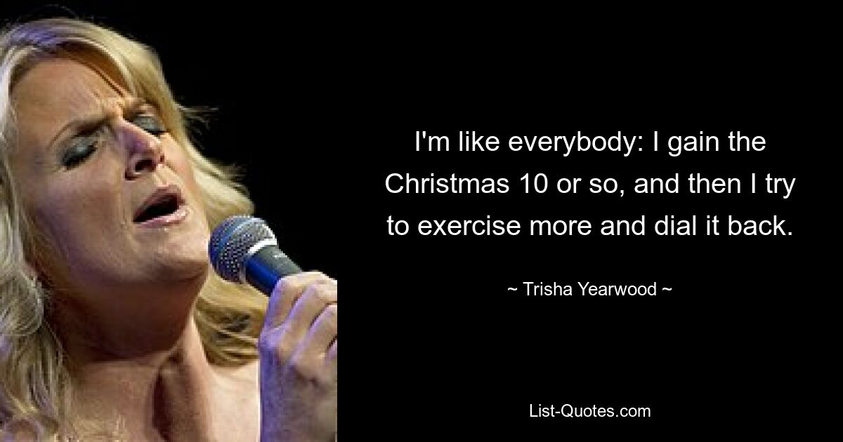 I'm like everybody: I gain the Christmas 10 or so, and then I try to exercise more and dial it back. — © Trisha Yearwood